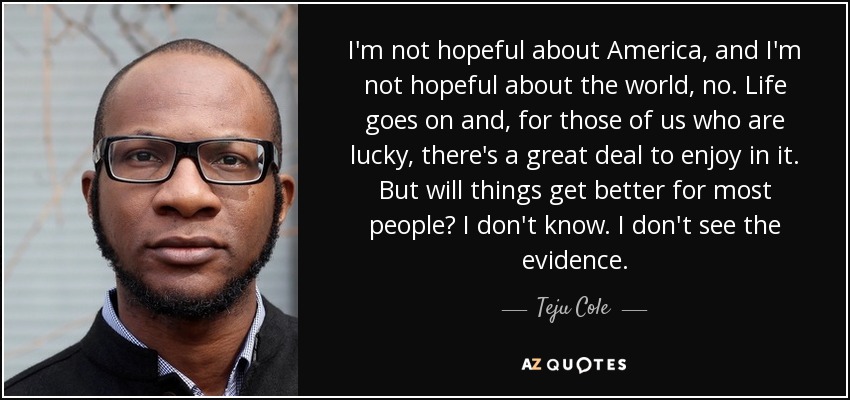 I'm not hopeful about America, and I'm not hopeful about the world, no. Life goes on and, for those of us who are lucky, there's a great deal to enjoy in it. But will things get better for most people? I don't know. I don't see the evidence. - Teju Cole