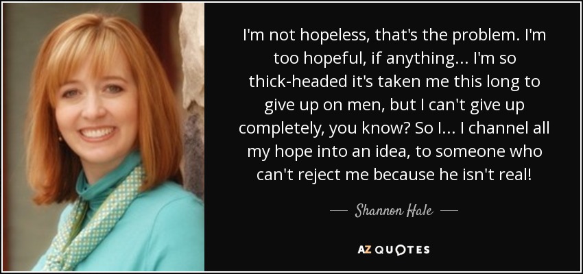 I'm not hopeless, that's the problem. I'm too hopeful, if anything ... I'm so thick-headed it's taken me this long to give up on men, but I can't give up completely, you know? So I ... I channel all my hope into an idea, to someone who can't reject me because he isn't real! - Shannon Hale