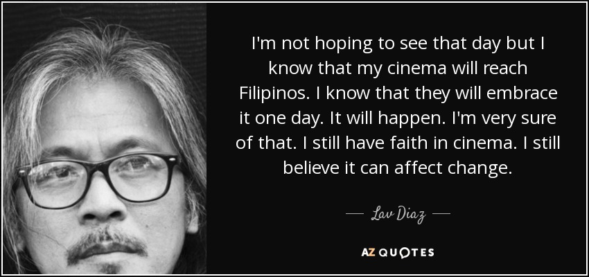I'm not hoping to see that day but I know that my cinema will reach Filipinos. I know that they will embrace it one day. It will happen. I'm very sure of that. I still have faith in cinema. I still believe it can affect change. - Lav Diaz