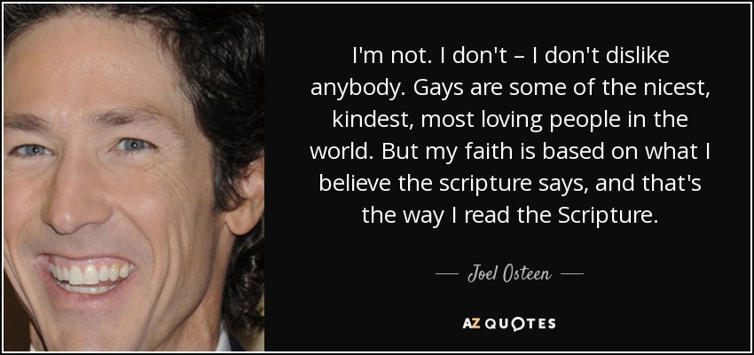 I'm not. I don't – I don't dislike anybody. Gays are some of the nicest, kindest, most loving people in the world. But my faith is based on what I believe the scripture says, and that's the way I read the Scripture. - Joel Osteen