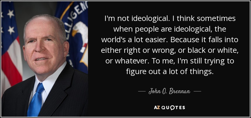 I'm not ideological. I think sometimes when people are ideological, the world's a lot easier. Because it falls into either right or wrong, or black or white, or whatever. To me, I'm still trying to figure out a lot of things. - John O. Brennan