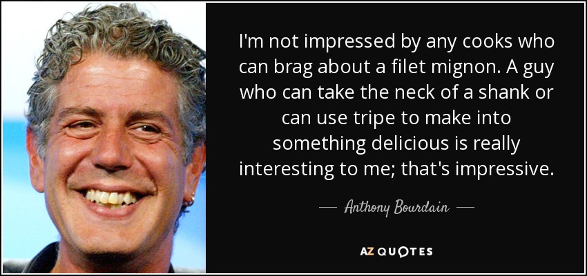 I'm not impressed by any cooks who can brag about a filet mignon. A guy who can take the neck of a shank or can use tripe to make into something delicious is really interesting to me; that's impressive. - Anthony Bourdain