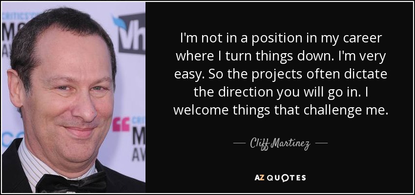 I'm not in a position in my career where I turn things down. I'm very easy. So the projects often dictate the direction you will go in. I welcome things that challenge me. - Cliff Martinez