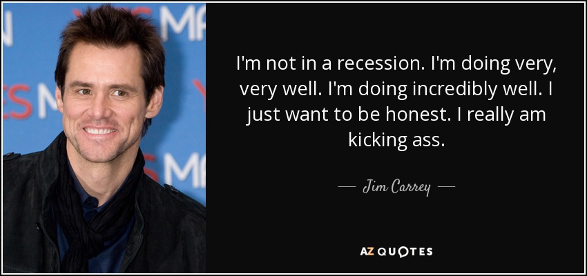 I'm not in a recession. I'm doing very, very well. I'm doing incredibly well. I just want to be honest. I really am kicking ass. - Jim Carrey