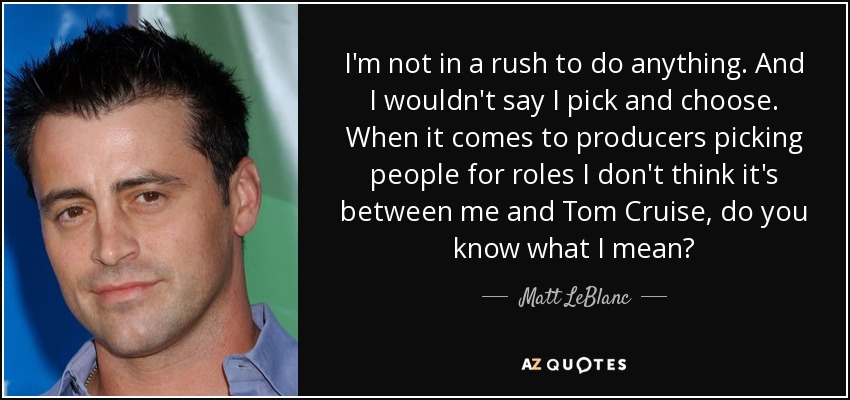 I'm not in a rush to do anything. And I wouldn't say I pick and choose. When it comes to producers picking people for roles I don't think it's between me and Tom Cruise, do you know what I mean? - Matt LeBlanc