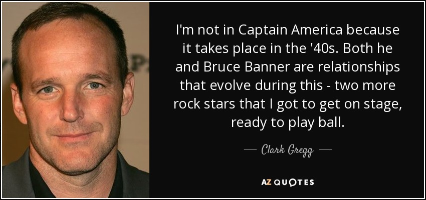 I'm not in Captain America because it takes place in the '40s. Both he and Bruce Banner are relationships that evolve during this - two more rock stars that I got to get on stage, ready to play ball. - Clark Gregg