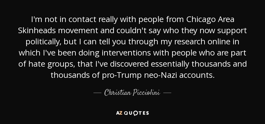 I'm not in contact really with people from Chicago Area Skinheads movement and couldn't say who they now support politically, but I can tell you through my research online in which I've been doing interventions with people who are part of hate groups, that I've discovered essentially thousands and thousands of pro-Trump neo-Nazi accounts. - Christian Picciolini
