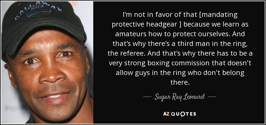 I'm not in favor of that [mandating protective headgear ] because we learn as amateurs how to protect ourselves. And that's why there's a third man in the ring, the referee. And that's why there has to be a very strong boxing commission that doesn't allow guys in the ring who don't belong there. - Sugar Ray Leonard