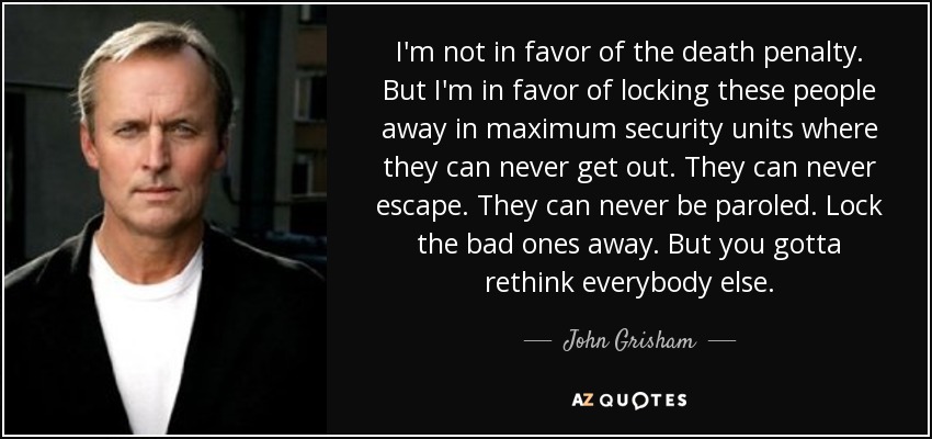 I'm not in favor of the death penalty. But I'm in favor of locking these people away in maximum security units where they can never get out. They can never escape. They can never be paroled. Lock the bad ones away. But you gotta rethink everybody else. - John Grisham