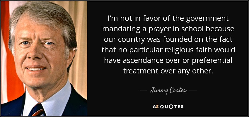 I’m not in favor of the government mandating a prayer in school because our country was founded on the fact that no particular religious faith would have ascendance over or preferential treatment over any other. - Jimmy Carter