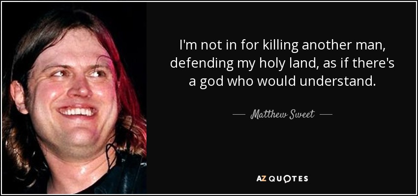 I'm not in for killing another man, defending my holy land, as if there's a god who would understand. - Matthew Sweet