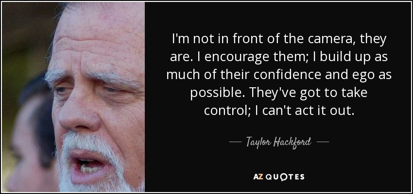 I'm not in front of the camera, they are. I encourage them; I build up as much of their confidence and ego as possible. They've got to take control; I can't act it out. - Taylor Hackford