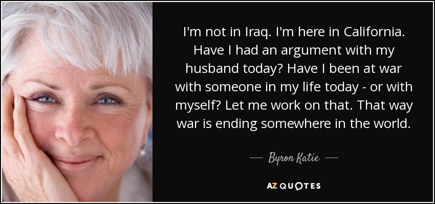 I'm not in Iraq. I'm here in California. Have I had an argument with my husband today? Have I been at war with someone in my life today - or with myself? Let me work on that. That way war is ending somewhere in the world. - Byron Katie
