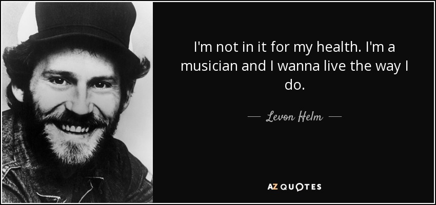 I'm not in it for my health. I'm a musician and I wanna live the way I do. - Levon Helm