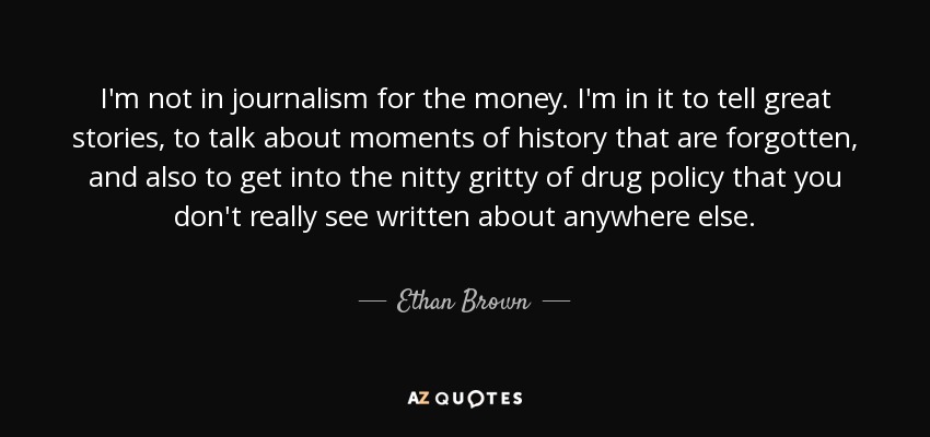 I'm not in journalism for the money. I'm in it to tell great stories, to talk about moments of history that are forgotten, and also to get into the nitty gritty of drug policy that you don't really see written about anywhere else. - Ethan Brown