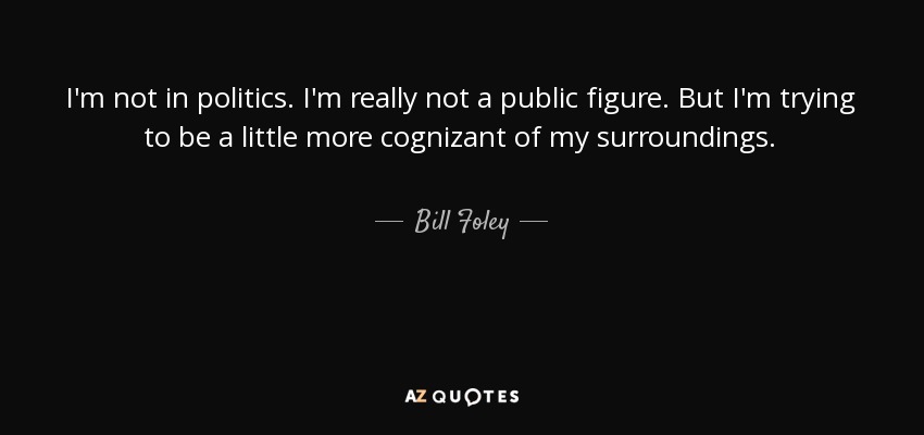 I'm not in politics. I'm really not a public figure. But I'm trying to be a little more cognizant of my surroundings. - Bill Foley