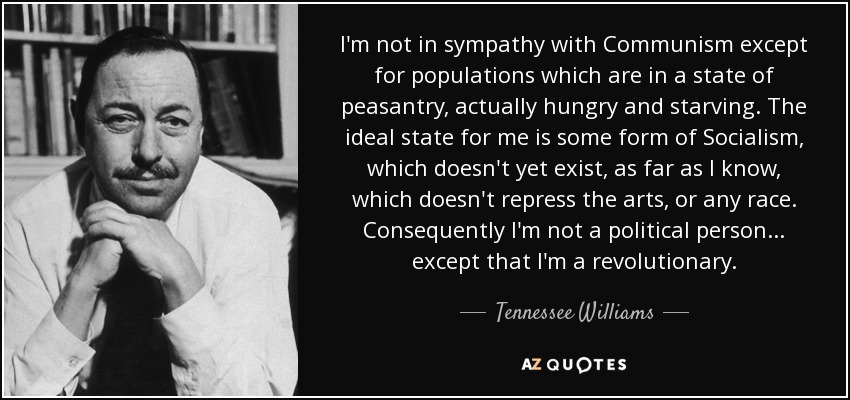 I'm not in sympathy with Communism except for populations which are in a state of peasantry, actually hungry and starving. The ideal state for me is some form of Socialism, which doesn't yet exist, as far as I know, which doesn't repress the arts, or any race. Consequently I'm not a political person ... except that I'm a revolutionary. - Tennessee Williams