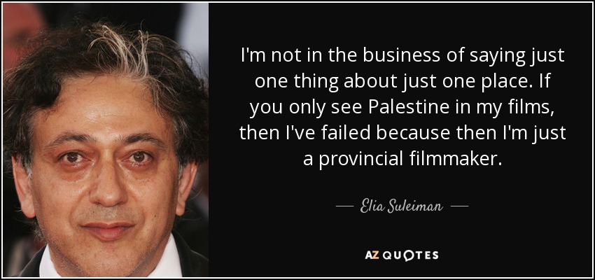 I'm not in the business of saying just one thing about just one place. If you only see Palestine in my films, then I've failed because then I'm just a provincial filmmaker. - Elia Suleiman