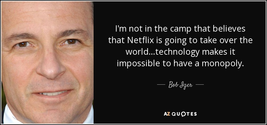 I'm not in the camp that believes that Netflix is going to take over the world...technology makes it impossible to have a monopoly. - Bob Iger