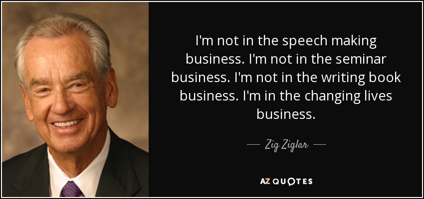 I'm not in the speech making business. I'm not in the seminar business. I'm not in the writing book business. I'm in the changing lives business. - Zig Ziglar