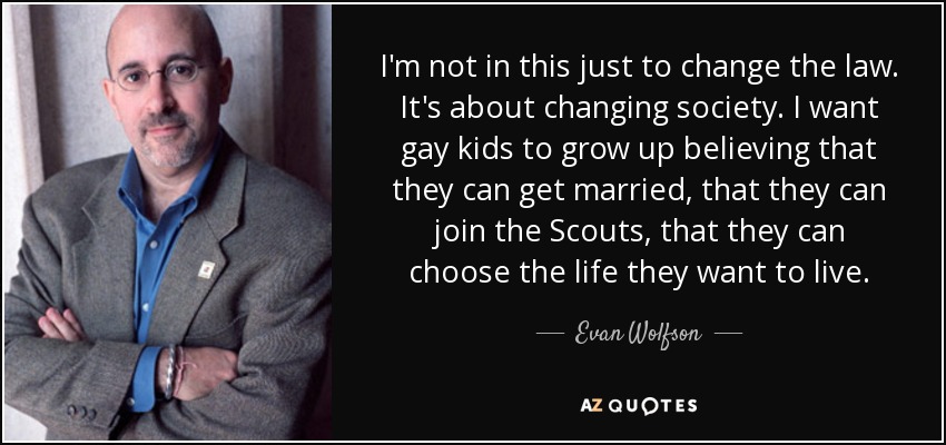 I'm not in this just to change the law. It's about changing society. I want gay kids to grow up believing that they can get married, that they can join the Scouts, that they can choose the life they want to live. - Evan Wolfson