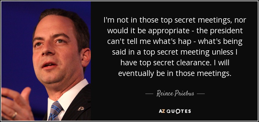 I'm not in those top secret meetings, nor would it be appropriate - the president can't tell me what's hap - what's being said in a top secret meeting unless I have top secret clearance. I will eventually be in those meetings. - Reince Priebus