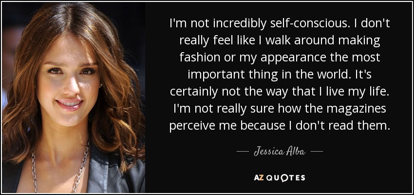 I'm not incredibly self-conscious. I don't really feel like I walk around making fashion or my appearance the most important thing in the world. It's certainly not the way that I live my life. I'm not really sure how the magazines perceive me because I don't read them. - Jessica Alba