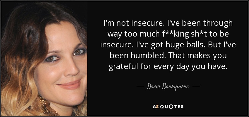 I'm not insecure. I've been through way too much f**king sh*t to be insecure. I've got huge balls. But I've been humbled. That makes you grateful for every day you have. - Drew Barrymore