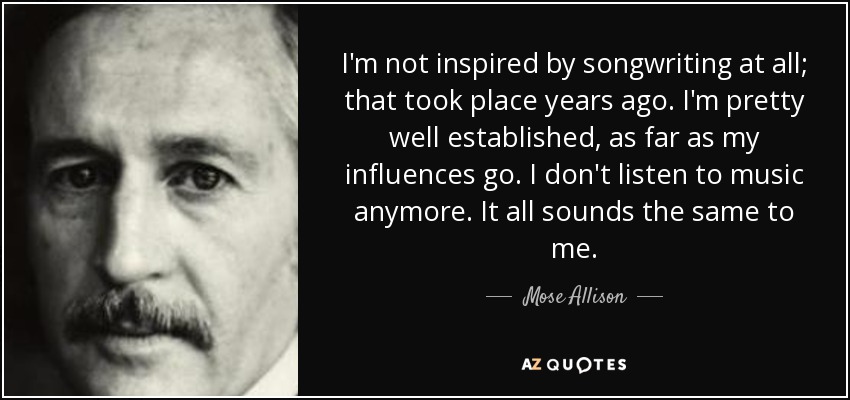 I'm not inspired by songwriting at all; that took place years ago. I'm pretty well established, as far as my influences go. I don't listen to music anymore. It all sounds the same to me. - Mose Allison