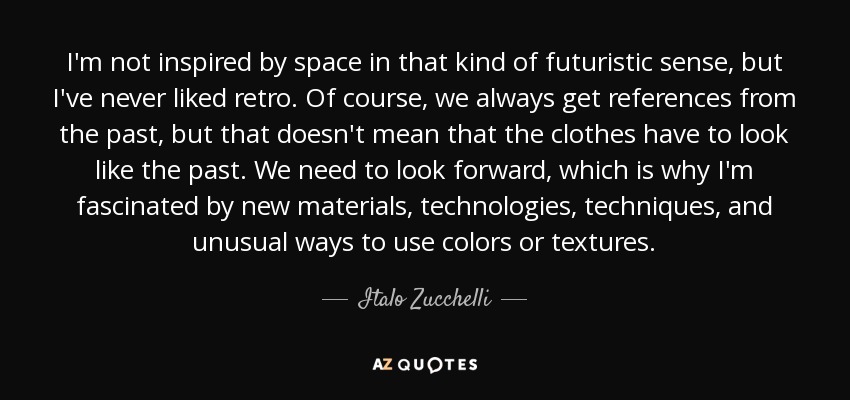 I'm not inspired by space in that kind of futuristic sense, but I've never liked retro. Of course, we always get references from the past, but that doesn't mean that the clothes have to look like the past. We need to look forward, which is why I'm fascinated by new materials, technologies, techniques, and unusual ways to use colors or textures. - Italo Zucchelli