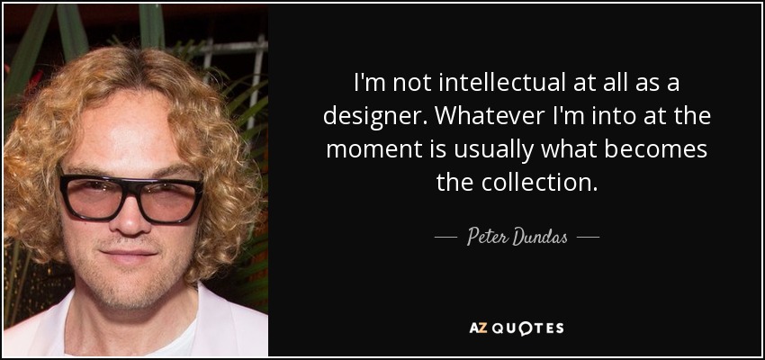 I'm not intellectual at all as a designer. Whatever I'm into at the moment is usually what becomes the collection. - Peter Dundas