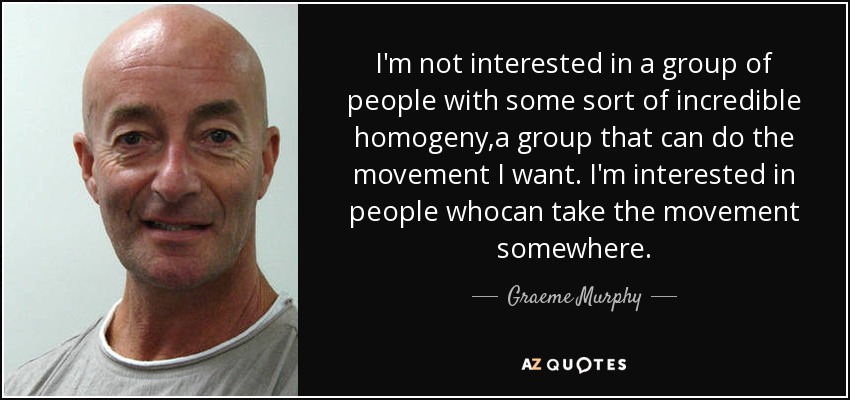 I'm not interested in a group of people with some sort of incredible homogeny,a group that can do the movement I want. I'm interested in people whocan take the movement somewhere. - Graeme Murphy