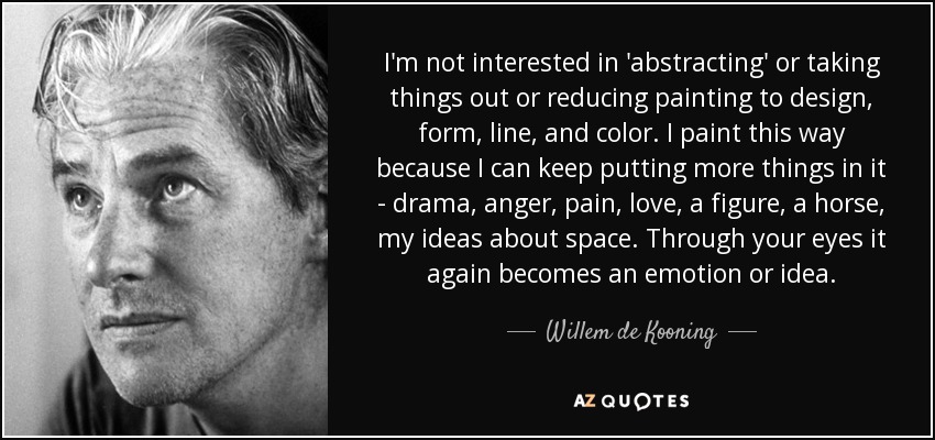 I'm not interested in 'abstracting' or taking things out or reducing painting to design, form, line, and color. I paint this way because I can keep putting more things in it - drama, anger, pain, love, a figure, a horse, my ideas about space. Through your eyes it again becomes an emotion or idea. - Willem de Kooning