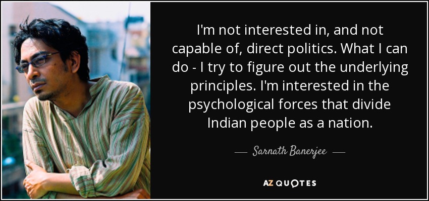 I'm not interested in, and not capable of, direct politics. What I can do - I try to figure out the underlying principles. I'm interested in the psychological forces that divide Indian people as a nation. - Sarnath Banerjee