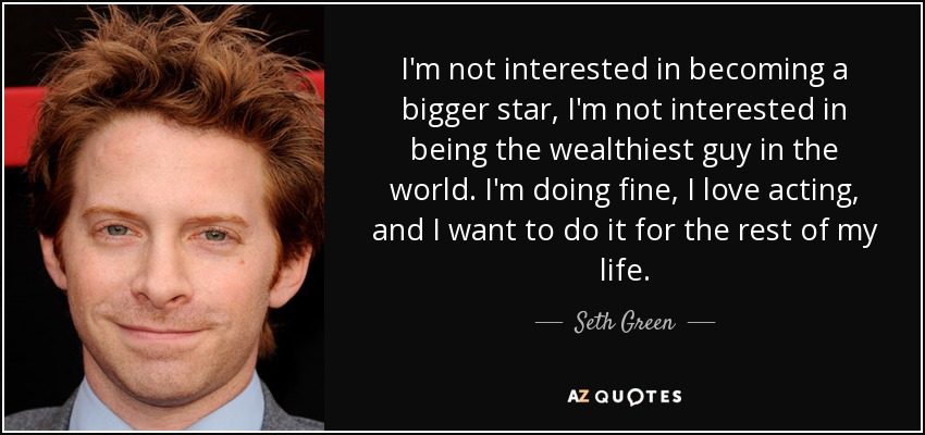 I'm not interested in becoming a bigger star, I'm not interested in being the wealthiest guy in the world. I'm doing fine, I love acting, and I want to do it for the rest of my life. - Seth Green