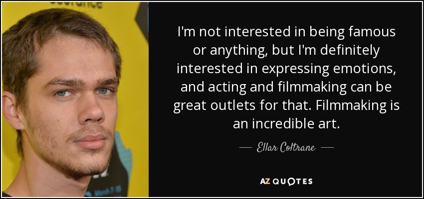 I'm not interested in being famous or anything, but I'm definitely interested in expressing emotions, and acting and filmmaking can be great outlets for that. Filmmaking is an incredible art. - Ellar Coltrane