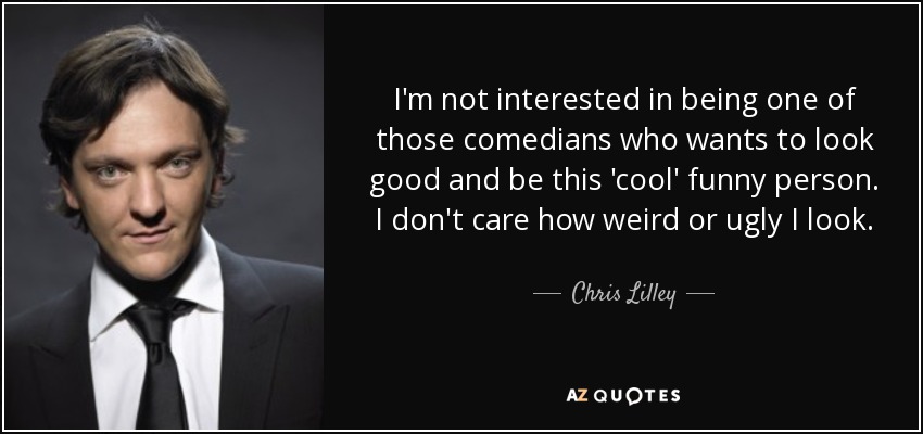I'm not interested in being one of those comedians who wants to look good and be this 'cool' funny person. I don't care how weird or ugly I look. - Chris Lilley