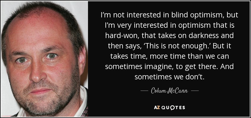 I’m not interested in blind optimism, but I’m very interested in optimism that is hard-won, that takes on darkness and then says, ‘This is not enough.’ But it takes time, more time than we can sometimes imagine, to get there. And sometimes we don’t. - Colum McCann