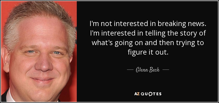 I'm not interested in breaking news. I'm interested in telling the story of what's going on and then trying to figure it out. - Glenn Beck