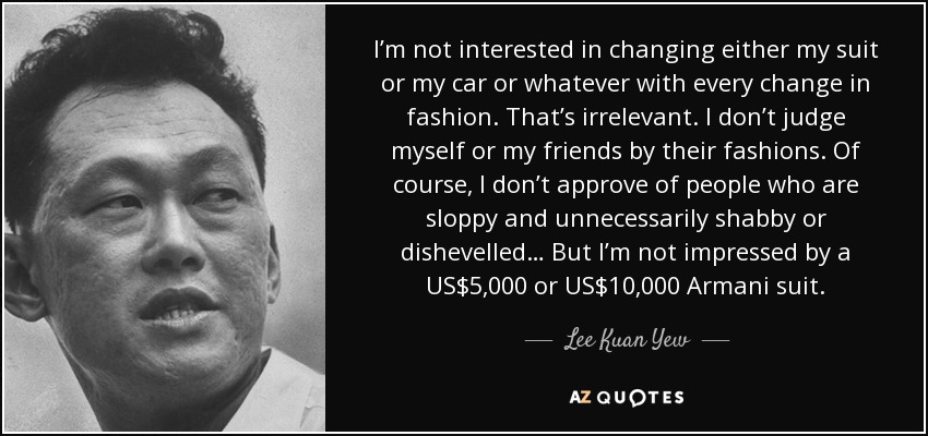 I’m not interested in changing either my suit or my car or whatever with every change in fashion. That’s irrelevant. I don’t judge myself or my friends by their fashions. Of course, I don’t approve of people who are sloppy and unnecessarily shabby or dishevelled… But I’m not impressed by a US$5,000 or US$10,000 Armani suit. - Lee Kuan Yew