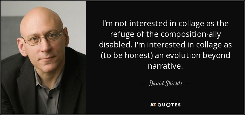 I'm not interested in collage as the refuge of the composition-ally disabled. I'm interested in collage as (to be honest) an evolution beyond narrative. - David Shields