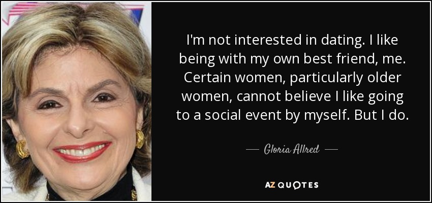 I'm not interested in dating. I like being with my own best friend, me. Certain women, particularly older women, cannot believe I like going to a social event by myself. But I do. - Gloria Allred