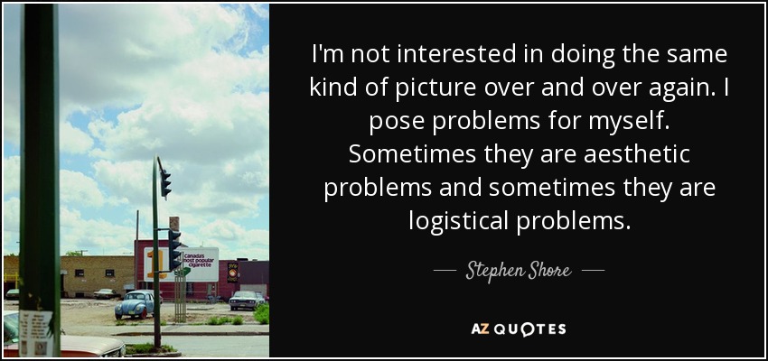 I'm not interested in doing the same kind of picture over and over again. I pose problems for myself. Sometimes they are aesthetic problems and sometimes they are logistical problems. - Stephen Shore