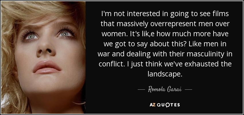 I'm not interested in going to see films that massively overrepresent men over women. It's lik,e how much more have we got to say about this? Like men in war and dealing with their masculinity in conflict. I just think we've exhausted the landscape. - Romola Garai
