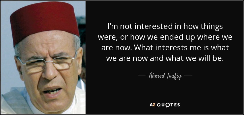 I'm not interested in how things were, or how we ended up where we are now. What interests me is what we are now and what we will be. - Ahmed Toufiq