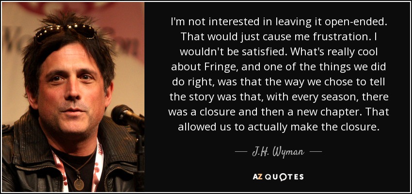 I'm not interested in leaving it open-ended. That would just cause me frustration. I wouldn't be satisfied. What's really cool about Fringe, and one of the things we did do right, was that the way we chose to tell the story was that, with every season, there was a closure and then a new chapter. That allowed us to actually make the closure. - J.H. Wyman