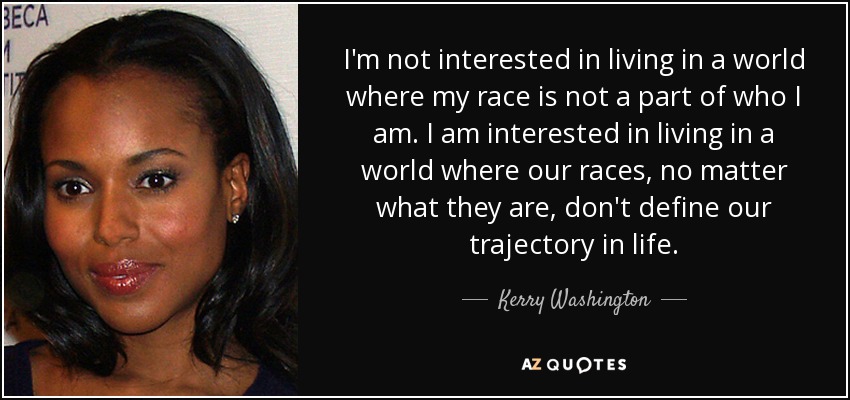 I'm not interested in living in a world where my race is not a part of who I am. I am interested in living in a world where our races, no matter what they are, don't define our trajectory in life. - Kerry Washington