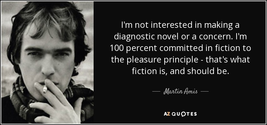 I'm not interested in making a diagnostic novel or a concern. I'm 100 percent committed in fiction to the pleasure principle - that's what fiction is, and should be. - Martin Amis