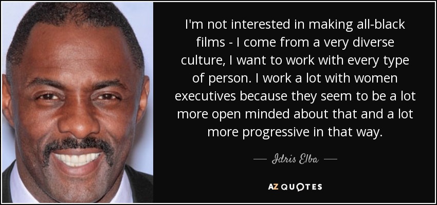 I'm not interested in making all-black films - I come from a very diverse culture, I want to work with every type of person. I work a lot with women executives because they seem to be a lot more open minded about that and a lot more progressive in that way. - Idris Elba
