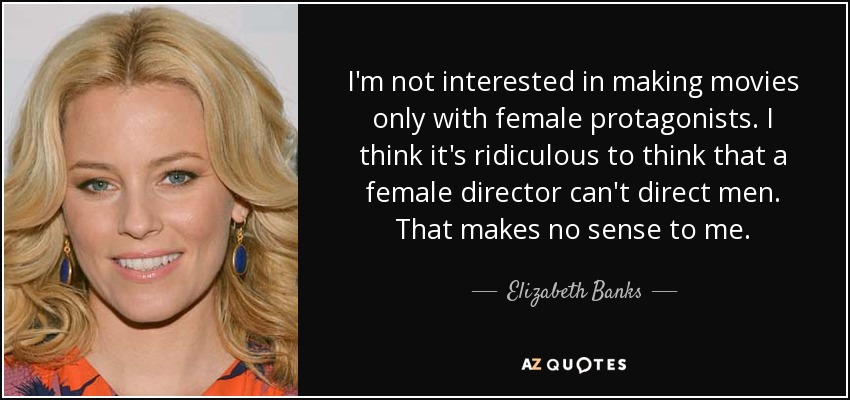 I'm not interested in making movies only with female protagonists. I think it's ridiculous to think that a female director can't direct men. That makes no sense to me. - Elizabeth Banks